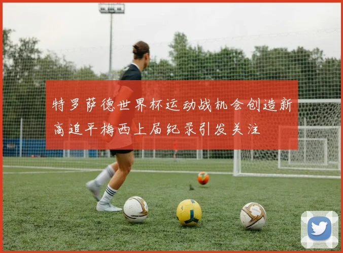 特罗萨德世界杯运动战机会创造新高追平梅西上届纪录引发关注