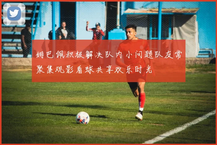 姆巴佩积极解决队内小问题队友常聚集观影看球共享欢乐时光