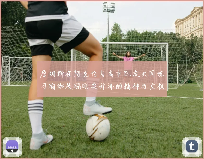 詹姆斯在阿克伦与高中队友共同练习瑜伽展现刚柔并济的精神与女教练合影留念