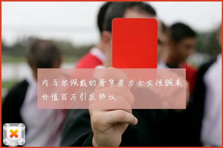 内马尔佩戴的奢华劳力士女性腕表价值百万引发热议
