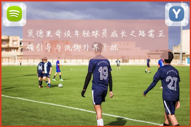 莫德里奇谈年轻球员成长之路需正确引导与抵御外界干扰