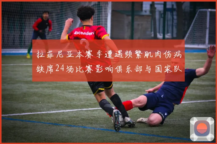 拉菲尼亚本赛季遭遇频繁肌肉伤病缺席24场比赛影响俱乐部与国家队表现